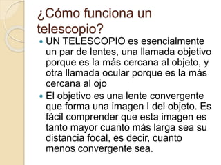 ¿Cómo funciona un
telescopio?
 UN TELESCOPIO es esencialmente
un par de lentes, una llamada objetivo
porque es la más cercana al objeto, y
otra llamada ocular porque es la más
cercana al ojo
 El objetivo es una lente convergente
que forma una imagen I del objeto. Es
fácil comprender que esta imagen es
tanto mayor cuanto más larga sea su
distancia focal, es decir, cuanto
menos convergente sea.
 