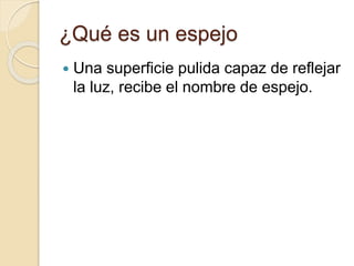 ¿Qué es un espejo
 Una superficie pulida capaz de reflejar
la luz, recibe el nombre de espejo.
 