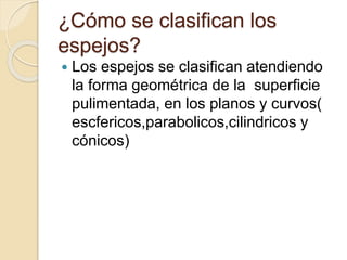¿Cómo se clasifican los
espejos?
 Los espejos se clasifican atendiendo
la forma geométrica de la superficie
pulimentada, en los planos y curvos(
escfericos,parabolicos,cilindricos y
cónicos)
 