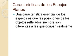 Características de los Espejos
Planos
 Una característica esencial de los
espejos es que las posiciones de los
objetos reflejados siempre son
diferentes a las que ocupan realmente
 