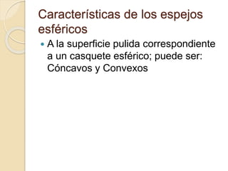 Características de los espejos
esféricos
 A la superficie pulida correspondiente
a un casquete esférico; puede ser:
Cóncavos y Convexos
 