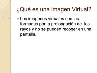 ¿Qué es una imagen Virtual?
 Las imágenes virtuales son las
formadas por la prolongación de los
rayos y no se pueden recoger en una
pantalla.
 