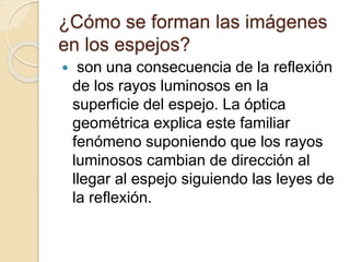 ¿Cómo se forman las imágenes
en los espejos?
 son una consecuencia de la reflexión
de los rayos luminosos en la
superficie del espejo. La óptica
geométrica explica este familiar
fenómeno suponiendo que los rayos
luminosos cambian de dirección al
llegar al espejo siguiendo las leyes de
la reflexión.
 