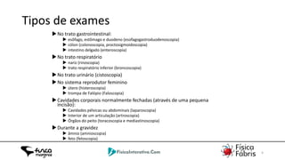 02/06/2014 4
Tipos de exames
No trato gastrointestinal:
 esôfago, estômago e duodeno (esofagogastroduodenoscopia)
 cólon (colonoscopia, proctosigmoidoscopia)
 intestino delgado (enteroscopia)
No trato respiratório
 nariz (rinoscopia)
 trato respiratório inferior (broncoscopia)
No trato urinário (cistoscopia)
No sistema reprodutor feminino
 útero (histeroscopia)
 trompa de Falópio (Faloscopia)
Cavidades corporais normalmente fechadas (através de uma pequena
incisão):
 Cavidades pélvicas ou abdominais (laparoscopia)
 Interior de um articulação (artroscopia)
 Órgãos do peito (toracoscopia e mediastinoscopia)
Durante a gravidez
 âmnio (amnioscopia)
 feto (fetoscopia)
 