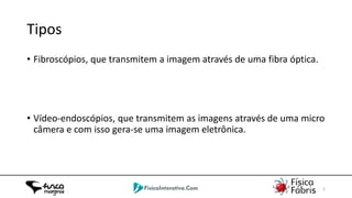 02/06/2014 5
Tipos
• Fibroscópios, que transmitem a imagem através de uma fibra óptica.
• Vídeo-endoscópios, que transmitem as imagens através de uma micro
câmera e com isso gera-se uma imagem eletrônica.
 