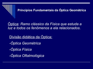 Princípios Fundamentais da Óptica Geométrica Óptica :  Ramo clássico da Física que estuda a luz e todos os fenômenos a ela relacionados. Divisão didática da Óptica: -Óptica Geométrica Óptica   Física Óptica Oftalmológica 