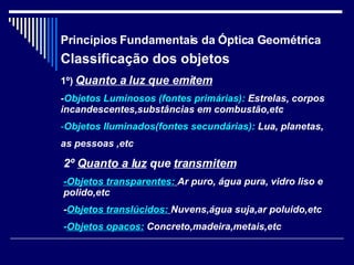 Princípios Fundamentais da Óptica Geométrica Classificação dos objetos 1º)   Quanto a luz que emitem - Objetos Luminosos (fontes primárias):  Estrelas, corpos incandescentes,substâncias em combustão,etc Objetos Iluminados(fontes secundárias):  Lua, planetas, as pessoas ,etc 2º   Quanto a luz   que  transmitem -Objetos transparentes:   Ar puro, água pura, vidro liso e polido,etc - Objetos translúcidos:   Nuvens,água suja,ar poluido,etc - Objetos opacos:  Concreto,madeira,metais,etc 