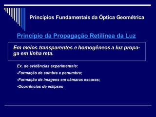 Princípios Fundamentais da Óptica Geométrica Princípio da Propagação Retilínea da Luz Em meios transparentes e homogêneos a luz propa-ga em linha reta. Ex. de evidências experimentais: -Formação de sombra e penumbra; -Formação de imagens em câmaras escuras; -Ocorrências de eclípses 