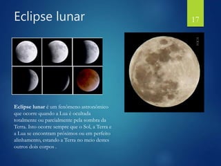 Eclipse lunar
Eclipse lunar é um fenômeno astronômico
que ocorre quando a Lua é ocultada
totalmente ou parcialmente pela sombra da
Terra. Isto ocorre sempre que o Sol, a Terra e
a Lua se encontram próximos ou em perfeito
alinhamento, estando a Terra no meio destes
outros dois corpos .
17
 