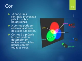 Cor
 A cor é uma
sensação provocada
pela luz sobre
nossos olhos.
 A cor-luz pode ser
observada através
dos raios luminosos.
 Cor-luz é a própria
luz que pode se
decompor em
muitas cores. A luz
branca contém
todas as cores.
19
 