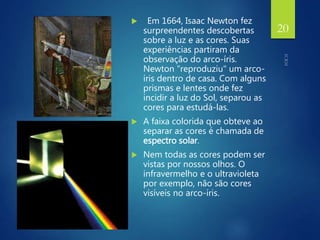  Em 1664, Isaac Newton fez
surpreendentes descobertas
sobre a luz e as cores. Suas
experiências partiram da
observação do arco-íris.
Newton "reproduziu" um arco-
íris dentro de casa. Com alguns
prismas e lentes onde fez
incidir a luz do Sol, separou as
cores para estudá-las.
 A faixa colorida que obteve ao
separar as cores é chamada de
espectro solar.
 Nem todas as cores podem ser
vistas por nossos olhos. O
infravermelho e o ultravioleta
por exemplo, não são cores
visíveis no arco-íris.
20
 
