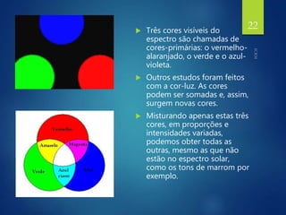  Três cores visíveis do
espectro são chamadas de
cores-primárias: o vermelho-
alaranjado, o verde e o azul-
violeta.
 Outros estudos foram feitos
com a cor-luz. As cores
podem ser somadas e, assim,
surgem novas cores.
 Misturando apenas estas três
cores, em proporções e
intensidades variadas,
podemos obter todas as
outras, mesmo as que não
estão no espectro solar,
como os tons de marrom por
exemplo.
22
 