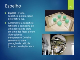 Espelho
 Espelho é toda
superfície polida capaz
de refletir a luz.
 Geralmente a superfície
refletora é composta de
uma película de prata
em uma das faces de um
vidro (plano)
transparente. O vidro
serve como uma
proteção da película
(contato, oxidação, etc.).
29
 