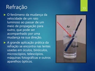 Refração
 O fenômeno da mudança da
velocidade de um raio
luminoso ao passar de um
meio de propagação para
outro, que pode ser
acompanhado por uma
mudança na sua direção.
 A grande aplicação prática da
refração se encontra nas lentes
usadas em óculos, binóculos,
microscópios, telescópios,
máquinas fotográficas e outros
aparelhos ópticos.
33
 