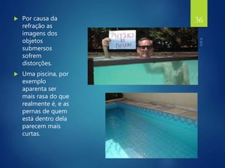  Por causa da
refração as
imagens dos
objetos
submersos
sofrem
distorções.
 Uma piscina, por
exemplo
aparenta ser
mais rasa do que
realmente é, e as
pernas de quem
está dentro dela
parecem mais
curtas.
36
 
