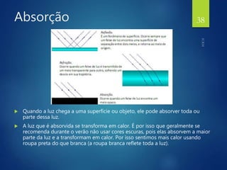 Absorção
 Quando a luz chega a uma superfície ou objeto, ele pode absorver toda ou
parte dessa luz.
 A luz que é absorvida se transforma em calor. É por isso que geralmente se
recomenda durante o verão não usar cores escuras, pois elas absorvem a maior
parte da luz e a transformam em calor. Por isso sentimos mais calor usando
roupa preta do que branca (a roupa branca reflete toda a luz).
38
 