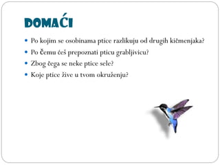 Domaći
 Po kojim se osobinama ptice razlikuju od drugih kičmenjaka?
 Po čemu ćeš prepoznati pticu grabljivicu?
 Zbog čega se neke ptice sele?
 Koje ptice žive u tvom okruženju?
 