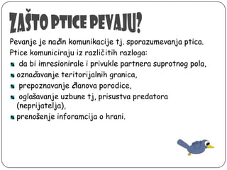 Pevanje je način komunikacije tj. sporazumevanja ptica.
Ptice komuniciraju iz različitih razloga:
da bi imresionirale i privukle partnera suprotnog pola,
označavanje teritorijalnih granica,
prepoznavanje članova porodice,
oglašavanje uzbune tj, prisustva predatora
(neprijatelja),
prenošenje inforamcija o hrani.

 