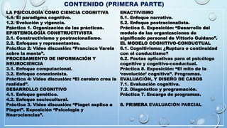 CONTENIDO (PRIMERA PARTE)
LA PSICOLOGÍA COMO CIENCIA COGNITIVA
1.1. El paradigma cognitivo.
1.2. Evolución y vigencia.
Práctica 1. Organización de las prácticas.
EPISTEMOLOGÍA CONSTRUCTIVISTA
2.1. Constructivismo y postracionalismo.
2.2. Enfoques y representantes.
Práctica 2: Video discusión: “Francisco Varela
sobre la mente”.
PROCESAMIENTO DE INFORMACIÓN Y
NEUROCIENCIA
3.1. Enfoque computacional.
3.2. Enfoque conexionista.
Práctica 4: Video discusión: “El cerebro crea la
realidad”.
DESARROLLO COGNITIVO
4.1. Enfoque genético.
4.2. Enfoque sociocultural.
Práctica 3. Video discusión: “Piaget explica a
Piaget”. Exposición “Psicología y
Neurociencias”.
ENACTIVISMO
5.1. Enfoque narrativo.
5.2. Enfoque postracionalista.
Práctica 5. Exposición: “Desarrollo del
modelo de las organizaciones de
significado personal de Vittorio Guidano”.
EL MODELO COGNITIVO-CONDUCTUAL
6.1. Cognitivismo: ¿Ruptura o continuidad
con el conductismo?
6.2. Pautas aplicativas para el psicólogo
cognitivo y cognitivo-conductual.
Práctica 8. Exposición: “El mito de la
‘revolución’ cognitiva”. Programas.
EVALUACIÓN, Y DISEÑO DE CASOS
7.1. Evaluación cognitiva.
7.2. Diagnóstico y programación.
Práctica 7. Encargo de programas.
8. PRIMERA EVALUACIÓN PARCIAL
 