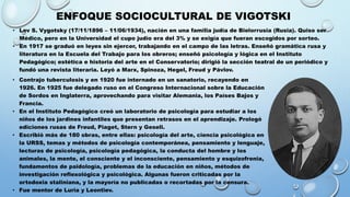 ENFOQUE SOCIOCULTURAL DE VIGOTSKI
• Contrajo tuberculosis y en 1920 fue internado en un sanatorio, recayendo en
1926. En 1925 fue delegado ruso en el Congreso Internacional sobre la Educación
de Sordos en Inglaterra, aprovechando para visitar Alemania, los Países Bajos y
Francia.
• En el Instituto Pedagógico creó un laboratorio de psicología para estudiar a los
niños de los jardines infantiles que presentan retrasos en el aprendizaje. Prologó
ediciones rusas de Freud, Piaget, Stern y Gesell.
• Escribió más de 180 obras, entre ellas: psicología del arte, ciencia psicológica en
la URSS, temas y métodos de psicología contemporánea, pensamiento y lenguaje,
lecturas de psicología, psicología pedagógica, la conducta del hombre y los
animales, la mente, el consciente y el inconsciente, pensamiento y esquizofrenia,
fundamentos de paidología, problemas de la educación en niños, métodos de
investigación reflexológica y psicológica. Algunas fueron criticadas por la
ortodoxia staliniana, y la mayoría no publicadas o recortadas por la censura.
• Fue mentor de Luria y Leontiev.
• Lev S. Vygotsky (17/11/1896 – 11/06/1934), nación en una familia judía de Bielorrusia (Rusia). Quiso ser
Médico, pero en la Universidad el cupo judío era del 3% y se exigía que fueran escogidos por sorteo.
• En 1917 se graduó en leyes sin ejercer, trabajando en el campo de las letras. Enseñó gramática rusa y
literatura en la Escuela del Trabajo para los obreros; enseñó psicología y lógica en el Instituto
Pedagógico; estética e historia del arte en el Conservatorio; dirigió la sección teatral de un periódico y
fundó una revista literaria. Leyó a Marx, Spinoza, Hegel, Freud y Pávlov.
 