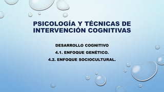 PSICOLOGÍA Y TÉCNICAS DE
INTERVENCIÓN COGNITIVAS
DESARROLLO COGNITIVO
4.1. ENFOQUE GENÉTICO.
4.2. ENFOQUE SOCIOCULTURAL.
 