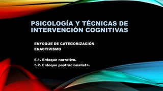 PSICOLOGÍA Y TÉCNICAS DE
INTERVENCIÓN COGNITIVAS
ENFOQUE DE CATEGORIZACIÓN
ENACTIVISMO
5.1. Enfoque narrativo.
5.2. Enfoque postracionalista.
 