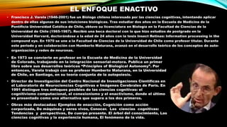 EL ENFOQUE ENACTIVO
• Francisco J. Varela (1946-2001) fue un Biólogo chileno interesado por las ciencias cognitivas, intentando aplicar
dentro de ellas algunas de sus intuiciones biológicas. Tras estudiar dos años en la Escuela de Medicina de la
Pontificia Universidad Católica de Chile, obtuvo su licenciatura en Biología en la Facultad de Ciencias de la
Universidad de Chile (1965-1967). Recibió una beca doctoral con la que hizo estudios de postgrado en la
Universidad Harvard, doctorándose a la edad de 24 años con la tesis Insect Retinas: Information processing in the
compound eye. En 1970 se une a la Facultad de Ciencias de la Universidad de Chile como profesor titular. Durante
este periodo y en colaboración con Humberto Maturana, avanzó en el desarrollo teórico de los conceptos de auto-
organización y redes de neuronas.
• En 1973 se convierte en profesor en la Escuela de Medicina de la Universidad
de Colorado, trabajando en la integración sensorial-motora. Publica un primer
libro sobre sus desarrollos teóricos “Principles of Biological Autonomy”. Por
entonces, Varela trabajó con su profesor Humberto Maturana, en la Universidad
de Chile, en Santiago, en su teoría conjunta de la autopoiesis.
• Director de Investigación del Centro Nacional de Investigaciones Científicas en
el Laboratorio de Neurociencias Cognitivas e Imágenes Cerebrales de París. En
1991 distingue tres enfoques posibles de las ciencias cognitivas: el
cognitivismo computacional, el conexionismo y el enactivismo, donde el último
es presentado como una alternativa que supera a los dos primeros.
• Obras más destacadas: Ejemplos de enacción, Cognición como acción
corporizada, De máquinas y seres vivos, Conocer. Las ciencias cognitivas:
Tendencias y perspectivas, De cuerpo presente. El árbol del conocimiento, Las
ciencias cognitivas y la experiencia humana, El fenómeno de la vida.
 