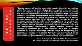 • “Cuando usamos el término encarnada, nuestra intención es enfatizar
sobre dos puntos: en primer lugar, que la cognición depende de las
clases de experiencia que se derivan del hecho de poseer un cuerpo
con distintas capacidades sensomotoras; en segundo lugar, que estas
mismas capacidades sensomotoras están embebidas en un contexto
biológico, psicológico y cultural de alcance más amplio. Con el uso del
término acción, queremos hacer hincapié una vez más en que los
procesos sensoriales y motores, la percepción y la acción, son
fundamentalmente inseparables en la cognición vivida. De hecho, estas
dos cosas no sólo se vinculan casualmente en los individuos, sino que
han evolucionado conjuntamente. Ahora podemos plantear una
formulación preliminar de lo que queremos decir con la palabra
enacción. En resumen, el enfoque enactivo consta de dos puntos: 1) la
percepción consiste en la acción guiada por la percepción y 2) las
estructuras cognitivas emergen de los patrones sensomotores
recurrentes que posibilitan las acciones guiadas perceptualmente”.
Varela. F., Thompson, E. y Rosh, E. (2005). De cuerpo presente:
Las ciencias cognitivas y la experiencia humana. Barcelona: Gedisa.
A
C
C
I
Ó
N
E
N
C
A
R
N
A
D
A
 