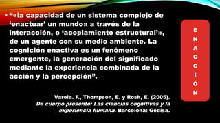 • “«la capacidad de un sistema complejo de
‘enactuar’ un mundo» a través de la
interacción, o ‘acoplamiento estructural’»,
de un agente con su medio ambiente. La
cognición enactiva es un fenómeno
emergente, la generación del significado
mediante la experiencia combinada de la
acción y la percepción”.
Varela. F., Thompson, E. y Rosh, E. (2005).
De cuerpo presente: Las ciencias cognitivas y la
experiencia humana. Barcelona: Gedisa.
E
N
A
C
C
I
Ó
N
 