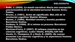 BIBLIOGRAFÍA
• Balbi, J. (2004). La mente narrativa: Hacia una concepción
posracionalista de la identidad personal. Buenos Aires:
Paidós.
• Bruner, J. (1991). Actos de significado. Más allá de la
revolución cognitiva. Madrid: Alianza.
• Bruner, J. (1994). Realidad mental y mundos posibles.
Barcelona: Gedisa.
• Guidano, V. (1994). El sí mismo en proceso. Barcelona:
Paidós Ibérica.
• Martínez-Freire, F. (2007). El enfoque enactivo en las
ciencias cognitivas. Ludus Vitalis, XIV(26),129-140.
• Varela. F., Thompson, E. y Rosh, E. (2005). De cuerpo
presente: Las ciencias cognitivas y la experiencia humana.
Barcelona: Gedisa.
 