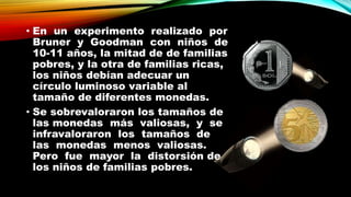 • En un experimento realizado por
Bruner y Goodman con niños de
10-11 años, la mitad de de familias
pobres, y la otra de familias ricas,
los niños debían adecuar un
círculo luminoso variable al
tamaño de diferentes monedas.
• Se sobrevaloraron los tamaños de
las monedas más valiosas, y se
infravaloraron los tamaños de
las monedas menos valiosas.
Pero fue mayor la distorsión de
los niños de familias pobres.
 