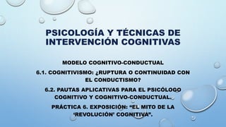 PSICOLOGÍA Y TÉCNICAS DE
INTERVENCIÓN COGNITIVAS
MODELO COGNITIVO-CONDUCTUAL
6.1. COGNITIVISMO: ¿RUPTURA O CONTINUIDAD CON
EL CONDUCTISMO?
6.2. PAUTAS APLICATIVAS PARA EL PSICÓLOGO
COGNITIVO Y COGNITIVO-CONDUCTUAL.
PRÁCTICA 6. EXPOSICIÓN: “EL MITO DE LA
‘REVOLUCIÓN’ COGNITIVA”.
 