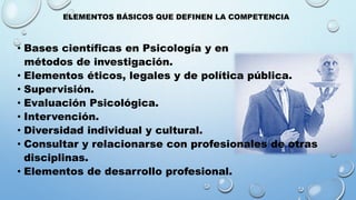 ELEMENTOS BÁSICOS QUE DEFINEN LA COMPETENCIA
• Bases científicas en Psicología y en
métodos de investigación.
• Elementos éticos, legales y de política pública.
• Supervisión.
• Evaluación Psicológica.
• Intervención.
• Diversidad individual y cultural.
• Consultar y relacionarse con profesionales de otras
disciplinas.
• Elementos de desarrollo profesional.
 