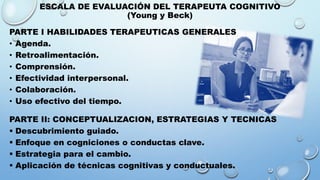 ESCALA DE EVALUACIÓN DEL TERAPEUTA COGNITIVO
(Young y Beck)
PARTE I HABILIDADES TERAPEUTICAS GENERALES
• Agenda.
• Retroalimentación.
• Comprensión.
• Efectividad interpersonal.
• Colaboración.
• Uso efectivo del tiempo.
PARTE II: CONCEPTUALIZACION, ESTRATEGIAS Y TECNICAS
 Descubrimiento guiado.
 Enfoque en cogniciones o conductas clave.
 Estrategia para el cambio.
 Aplicación de técnicas cognitivas y conductuales.
 