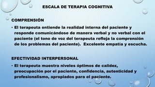 ESCALA DE TERAPIA COGNITIVA
COMPRENSIÓN
• El terapeuta entiende la realidad interna del paciente y
responde comunicándose de manera verbal y no verbal con el
paciente (el tono de voz del terapeuta refleja la comprensión
de los problemas del paciente). Excelente empatía y escucha.
EFECTIVIDAD INTERPERSONAL
• El terapeuta muestra niveles óptimos de calidez,
preocupación por el paciente, confidencia, autenticidad y
profesionalismo, apropiados para el paciente.
 