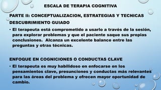 ESCALA DE TERAPIA COGNITIVA
PARTE II: CONCEPTUALIZACION, ESTRATEGIAS Y TECNICAS
DESCUBRIMIENTO GUIADO
• El terapeuta está comprometido a usarlo a través de la sesión,
para explorar problemas y que el paciente saque sus propias
conclusiones. Alcanza un excelente balance entre las
preguntas y otras técnicas.
ENFOQUE EN COGNICIONES O CONDUCTAS CLAVE
• El terapeuta es muy habilidoso en enfocarse en los
pensamientos clave, presunciones y conductas más relevantes
para las áreas del problema y ofrecen mayor oportunidad de
cambio.
 