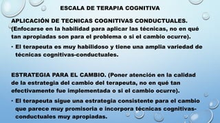 ESCALA DE TERAPIA COGNITIVA
APLICACIÓN DE TECNICAS COGNITIVAS CONDUCTUALES.
(Enfocarse en la habilidad para aplicar las técnicas, no en qué
tan apropiadas son para el problema o si el cambio ocurre).
• El terapeuta es muy habilidoso y tiene una amplia variedad de
técnicas cognitivas-conductuales.
ESTRATEGIA PARA EL CAMBIO. (Poner atención en la calidad
de la estrategia del cambio del terapeuta, no en qué tan
efectivamente fue implementada o si el cambio ocurre).
• El terapeuta sigue una estrategia consistente para el cambio
que parece muy promisoria e incorpora técnicas cognitivas-
conductuales muy apropiadas.
 