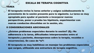 ESCALA DE TERAPIA COGNITIVA
TAREA
• El terapeuta revisa la tarea anterior y asigna cuidadosamente la
proveniente de la sesión presente para la siguiente. La tarea es muy
apropiada para ayudar al paciente a incorporar nuevas
perspectivas, poner a prueba las hipótesis, experimentar con
nuevas conductas discutidas en la sesión, etc.
II CONSIDERACIONES ADICIONALES
• ¿Existen problemas especiales durante la sesión? (Ej.: No
adherencia a la tarea, dificultades interpersonales entre el
terapeuta y paciente, desesperanza sobre la terapia, recaídas o
recurrencias). En caso de “sí”:
• El terapeuta es muy habilidoso en manejar los problemas especiales
que surgen, utilizando una estructura de terapia cognitiva.
 