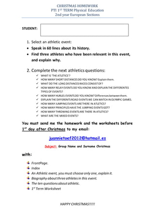 CHRISTMAS HOMEWORK
PTI 1ST TERM Physical Education
2nd year European Sections
STUDENT:
1. Select an athletic event:
 Speak in 60 lines about its history.
 Find three athletes who have been relevant in this event,
and explain why.
2. Complete the next athleticsquestions:
 WHAT IS ‘THE ATLETICS’?
 HOW MANY SHORT DISTANCESDO YOU KNOW? Explainthem.
 WHAT DO THE LONG DISTANCESRACESCONSISTOF?
 HOW MANY RELAY EVENTS DO YOU KNOW ANDEXPLAIN THE DIFFERENTES
TYPES OF EVENTS?
 HOW MANY HURLES EVENTSDO YOU KNOW? Differencesbetweenthem.
 EXPLAIN THE DIFFERENTSROAD EVENTSWE CAN WATCH IN OLYMPIC GAMES.
 HOW MANY JUMPING EVENTS ARETHERE IN ATLETICS?
 HOW MANY PRINCIPLESHAVETHE JUMPING EVENTSGOT?
 HOW MANY THROWING EVENTSARE THERE IN ATLETICS?
 WHAT ARE THE MIXED EVENTS?
You must send me the homework and the worksheets before
1st
day after Christmas to my email:
juannietoef2012@hotmail.es
Subject: Group Name and Surname Christmas
with:
FrontPage.
Index
An Athletic event, you must choose only one, explain it.
Biography aboutthree athletesin this event.
The ten questionsaboutathletic.
1st
Term Worksheet
HAPPY CHRISTMAS!!!!!
 