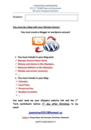 CHRISTMAS HOMEWORK
                  PTI 1ST TERM Physical Education
                    4th year European Sections

Student:


You must do a blog with your Olympic Games:

         You must create a blogger or wordpress account




    You must include in your blog post:
   Olympic Games Power Point.
   History and stories in this Olympics.
   Relevant Athletes in this Olympics.
   Medals and winner countries.
  …
    You must include in your blog:
   Calendar.
   Local Time.
   Person on line.
   Number of visitors
  …

You must send me your Olympics website link and the 1st
Term worksheets before 1st day after Christmas to my
email:

                juannietoef2012@hotmail.es
          Subject: Group Name and Surname Christmas Homework

                        HAPPY CHRISTMAS!!!!!
 
