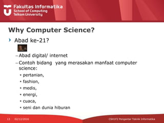 Abad ke-21?
– Abad digital/ internet
– Contoh bidang yang merasakan manfaat computer
science:
 pertanian,
 fashion,
 medis,
 energi,
 cuaca,
 seni dan dunia hiburan
Why Computer Science?
CSH1F2 Pengantar Teknik Informatika13 02/12/2016
 