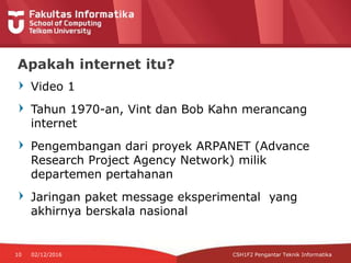 Video 1
Tahun 1970-an, Vint dan Bob Kahn merancang
internet
Pengembangan dari proyek ARPANET (Advance
Research Project Agency Network) milik
departemen pertahanan
Jaringan paket message eksperimental yang
akhirnya berskala nasional
10 02/12/2016
Apakah internet itu?
CSH1F2 Pengantar Teknik Informatika
 