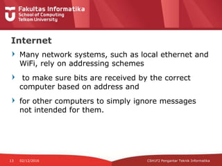 Many network systems, such as local ethernet and
WiFi, rely on addressing schemes
to make sure bits are received by the correct
computer based on address and
for other computers to simply ignore messages
not intended for them.
13 02/12/2016
Internet
CSH1F2 Pengantar Teknik Informatika
 