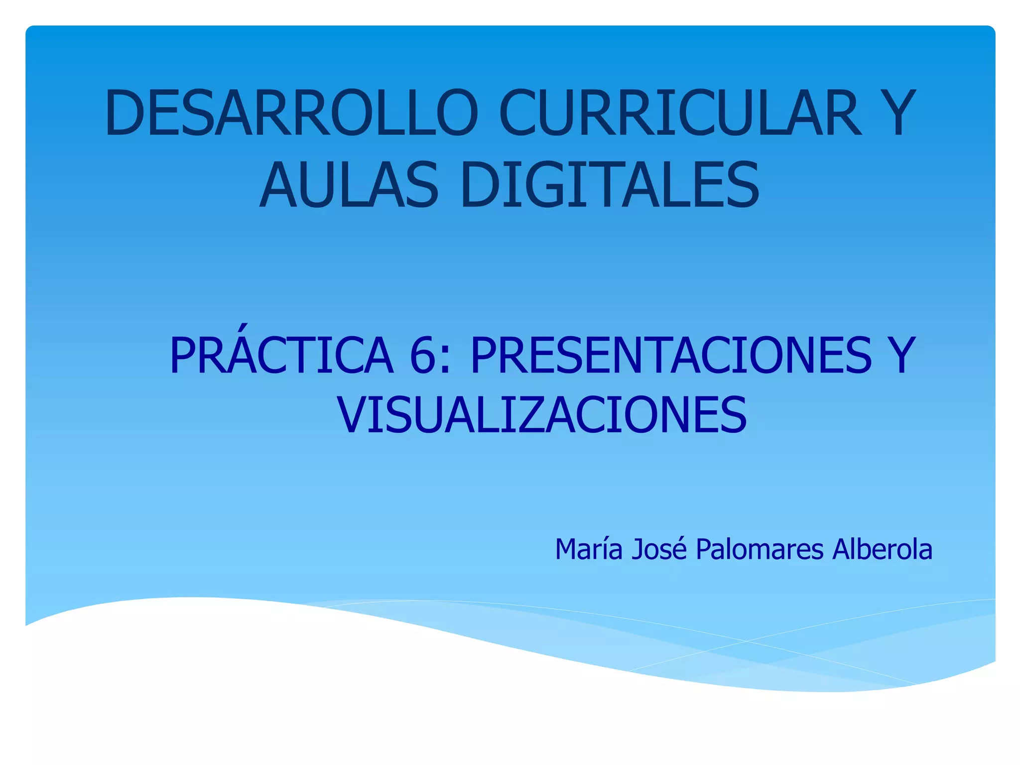 DESARROLLO CURRICULAR Y
AULAS DIGITALES
PRÁCTICA 6: PRESENTACIONES Y
VISUALIZACIONES
María José Palomares Alberola
 