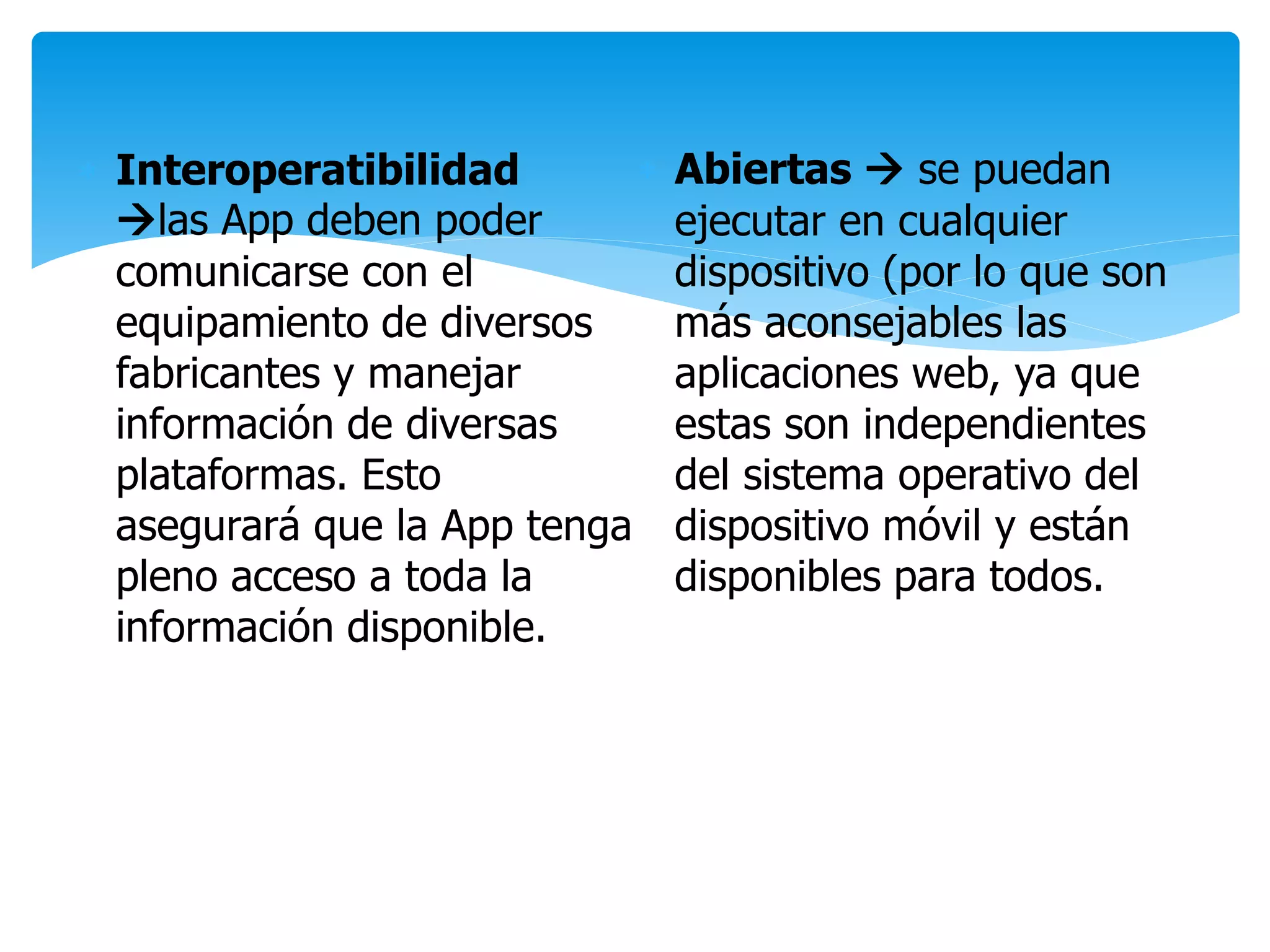  Interoperatibilidad
las App deben poder
comunicarse con el
equipamiento de diversos
fabricantes y manejar
información de diversas
plataformas. Esto
asegurará que la App tenga
pleno acceso a toda la
información disponible.
 Abiertas  se puedan
ejecutar en cualquier
dispositivo (por lo que son
más aconsejables las
aplicaciones web, ya que
estas son independientes
del sistema operativo del
dispositivo móvil y están
disponibles para todos.
 