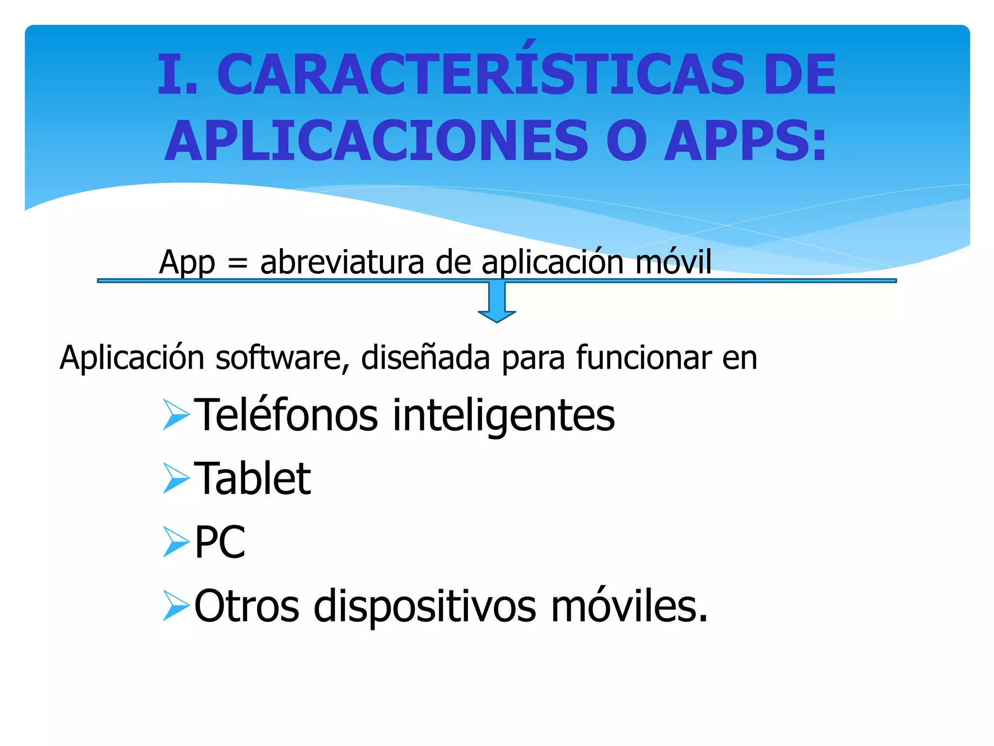 App = abreviatura de aplicación móvil
Aplicación software, diseñada para funcionar en
Teléfonos inteligentes
Tablet
PC
Otros dispositivos móviles.
I. CARACTERÍSTICAS DE
APLICACIONES O APPS:
 