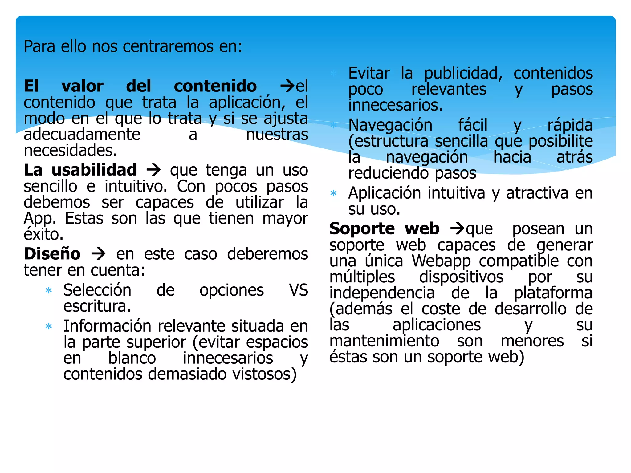 Para ello nos centraremos en:
El valor del contenido el
contenido que trata la aplicación, el
modo en el que lo trata y si se ajusta
adecuadamente a nuestras
necesidades.
La usabilidad  que tenga un uso
sencillo e intuitivo. Con pocos pasos
debemos ser capaces de utilizar la
App. Estas son las que tienen mayor
éxito.
Diseño  en este caso deberemos
tener en cuenta:
 Selección de opciones VS
escritura.
 Información relevante situada en
la parte superior (evitar espacios
en blanco innecesarios y
contenidos demasiado vistosos)
 Evitar la publicidad, contenidos
poco relevantes y pasos
innecesarios.
 Navegación fácil y rápida
(estructura sencilla que posibilite
la navegación hacia atrás
reduciendo pasos
 Aplicación intuitiva y atractiva en
su uso.
Soporte web que posean un
soporte web capaces de generar
una única Webapp compatible con
múltiples dispositivos por su
independencia de la plataforma
(además el coste de desarrollo de
las aplicaciones y su
mantenimiento son menores si
éstas son un soporte web)
 