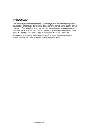 Ulianópolis-2021
INTRODUÇÂO
Irei abordar profundamente sobre a colaboração das ferramentas digitais na
educação e a facilidade do ensino a distância tanto para o aluno quanto para o
professor. E as maneiras que a escola vem se adequando nessa pandemia,
para não parar as aulas por conta do cenário que estamos vivenciando, como
estão lhe dando com o ensino dos alunos com deficiência e como os
professores e os alunos estão se adequando a essas novas maneiras de
ensino que vem se desenvolvendo com o passar do tempo.
 