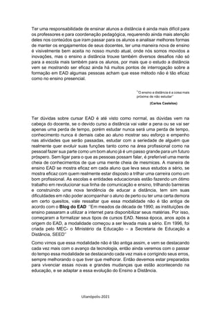 Ulianópolis-2021
Ter uma responsabilidade de ensinar alunos a distância é ainda mais difícil para
os professores e para coordenação pedagógica, requerendo ainda mais atenção
deles nos conteúdos que iram passar para os alunos e analisar melhores formas
de manter os engajamentos de seus docentes, ter uma maneira nova de ensino
é visivelmente bem aceita no nosso mundo atual, onde nós somos movidos a
inovações, mas o ensino a distância trouxe também diversos desafios não só
para a escola mais também para os alunos, por mais que o estudo a distância
vem se mostrando ser eficaz ainda há muitos pontos de interrogação sobre a
formação em EAD algumas pessoas acham que esse método não é tão eficaz
como no ensino presencial.
‘’O ensino a distância é a coisa mais
próxima de não estudar’’
(Carlos Castelos)
Ter dúvidas sobre cursar EAD é até visto como normal, as dúvidas vem na
cabeça do docente, se o devido curso a distância vai valer a pena ou se vai ser
apenas uma perda de tempo, porém estudar nunca será uma perda de tempo,
conhecimento nunca é demais cabe ao aluno mostrar seu esforço e empenho
nas atividades que serão passadas, estudar com a seriedade de alguém que
realmente quer evoluir suas funções tanto como na área profissional como na
pessoal fazer sua parte como um bom aluno já é um passo grande para um futuro
próspero. Sem ligar para o que as pessoas possam falar, é preferível uma mente
cheia de conhecimentos de que uma mente cheia de mesmices. A maneira de
ensino EAD se mostra eficaz em cada aluno que leva seus estudos a sério, se
mostra eficaz com quem realmente estar disposto a trilhar uma carreira como um
bom profissional. As escolas e entidades educacionais estão fazendo um ótimo
trabalho em revolucionar sua linha de comunicação e ensino, trilhando barreiras
e construindo uma nova tendência de educar a distância, tem sim suas
dificuldades em não poder acompanhar o aluno de perto ou ter uma certa demora
em certo quesitos, vale ressaltar que essa modalidade não é tão antiga de
acordo com o Blog do EAD ‘’Em meados da década de 1990, as instituições de
ensino passaram a utilizar a internet para disponibilizar seus matérias. Por isso,
começaram a formalizar seus tipos de cursos EAD. Nessa época, anos após a
origem do EAD, a modalidade começou a ser levada mais a sério. Em 1996, foi
criada pelo MEC- o Ministério da Educação – a Secretaria de Educação a
Distância, SEED’’
Como vimos que essa modalidade não é tão antiga assim, e vem se destacando
cada vez mais com o avanço da tecnologia, então ainda veremos com o passar
do tempo essa modalidade se destacando cada vez mais e corrigindo seus erros,
sempre melhorando o que tiver que melhorar. Então devemos estar preparados
para vivenciar essas novas e grandes mudanças que estão acontecendo na
educação, e se adaptar a essa evolução do Ensino a Distância.
 