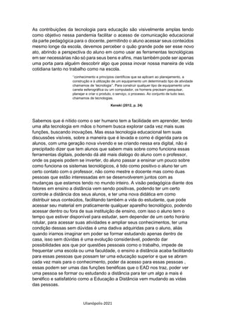 Ulianópolis-2021
As contribuições da tecnologia para educação são visivelmente amplas tendo
como objetivo nessa pandemia facilitar o acesso de comunicação educacional
da parte pedagógica para o docente, permitindo o aluno acessar seus conteúdos
mesmo longe da escola, devemos perceber o quão grande pode ser esse novo
ato, abrindo a perspectiva do aluno em como usar as ferramentas tecnológicas
em ser necessárias não só para seus bens e afins, mas também pode ser apenas
uma porta para alguém descobrir algo que possa inovar nossa maneira de vida
cotidiana tanto no trabalho como na escola.
‘’conhecimento e princípios científicos que se aplicam ao planejamento, a
construção e à utilização de um equipamento um determinado tipo de atividade
chamamos de ‘tecnologia’’. Para construir qualquer tipo de equipamento uma
caneta esferográfica ou um computador, os homens precisam pesquisar,
planejar e criar o produto, o serviço, o processo. Ao conjunto de tudo isso,
chamamos de tecnologias.
Kenski (2012, p. 24)
Sabemos que é nítido como o ser humano tem a facilidade em aprender, tendo
uma alta tecnologia em mãos o homem busca explorar cada vez mais suas
funções, buscando inovações. Mas essa tecnologia educacional tem suas
discussões visíveis, sobre a maneira que é levada e como é digerida para os
alunos, com uma geração nova vivendo e se criando nessa era digital, não é
precipitado dizer que tem alunos que sabem mais sobre como funciona essas
ferramentas digitais, podendo dá até mais dialogo do aluno com o professor,
onde os papeis podem se inverter, do aluno passar a ensinar um pouco sobre
como funciona os sistemas tecnológicos, é tido como positivo o aluno ter um
certo contato com o professor, não como mestre e docente mas como duas
pessoas que estão interessadas em se desenvolverem juntos com as
mudanças que estamos tendo no mundo inteiro. A visão pedagógica diante dos
fatores em ensino a distância vem sendo positivas, podendo ter um certo
controle a distância dos seus alunos, e ter uma nova didática em como
distribuir seus conteúdos, facilitando também a vida do estudante, que pode
acessar seu material em praticamente qualquer aparelho tecnológico, podendo
acessar dentro ou fora de sua instituição de ensino, com isso o aluno tem o
tempo que estiver disponível para estudar, sem depender de um certo horário
rotular, para acessar suas atividades e ampliar seus conhecimentos, ter uma
condição dessas sem dúvidas é uma dadiva adquiridas para o aluno, aliás
quando iriamos imaginar em poder se formar estudando apenas dentro de
casa, isso sem dúvidas é uma evolução considerável, podendo dar
possibilidades aos que por questões pessoais como o trabalho, impede de
frequentar uma escola ou uma faculdade, o ensino a distância acaba facilitando
para essas pessoas que possam ter uma educação superior e que se abram
cada vez mais para o conhecimento, poder da acesso para essas pessoas ,
essas podem ser umas das funções benéficas que o EAD nos traz, poder ver
uma pessoa se formar ou estudando a distância para ter um algo a mais é
benéfico e satisfatório como a Educação a Distância vem mudando as vidas
das pessoas.
 